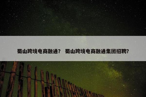 蜀山跨境电商融通？ 蜀山跨境电商融通集团招聘？