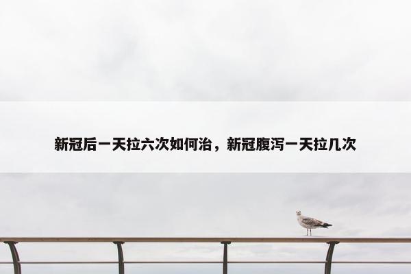 新冠后一天拉六次如何治，新冠腹泻一天拉几次