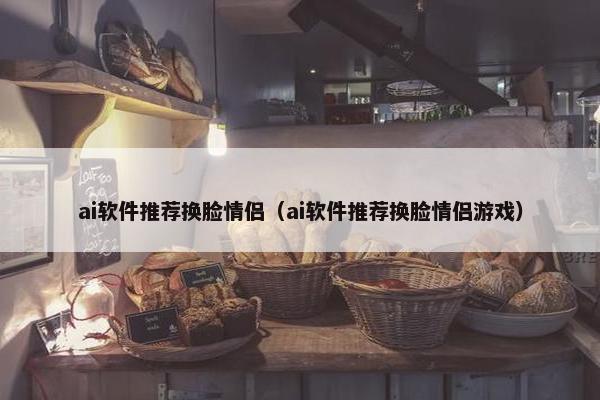 ai软件推荐换脸情侣（ai软件推荐换脸情侣游戏）