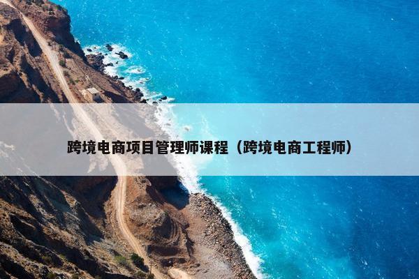 跨境电商项目管理师课程（跨境电商工程师）