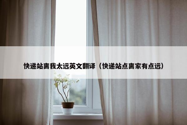 快递站离我太远英文翻译（快递站点离家有点远）