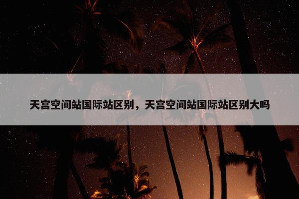 天宫空间站国际站区别，天宫空间站国际站区别大吗
