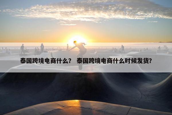 泰国跨境电商什么？ 泰国跨境电商什么时候发货？