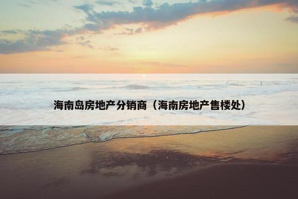 海南岛房地产分销商（海南房地产售楼处）