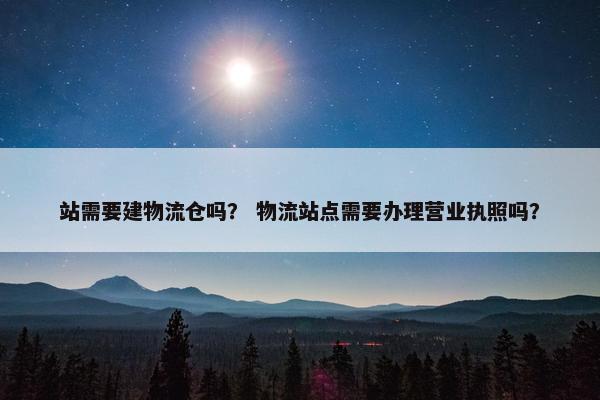 站需要建物流仓吗？ 物流站点需要办理营业执照吗？