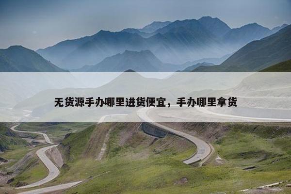 无货源手办哪里进货便宜，手办哪里拿货