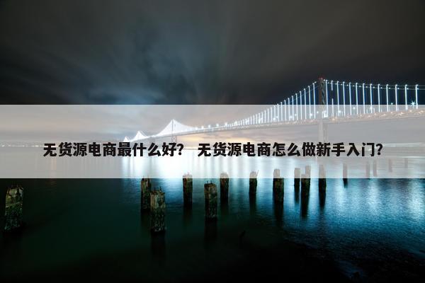 无货源电商最什么好？ 无货源电商怎么做新手入门？