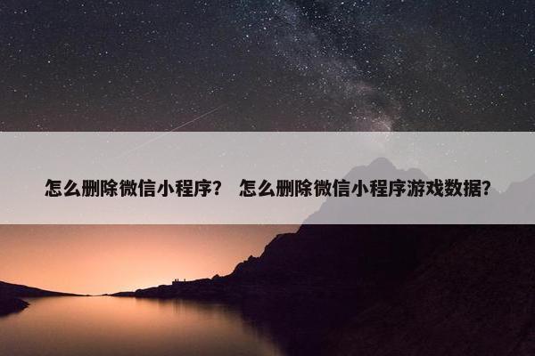 怎么删除微信小程序？ 怎么删除微信小程序游戏数据？