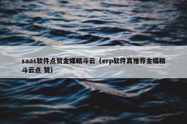saas软件点赞金蝶精斗云（erp软件真推荐金蝶精斗云点 赞）