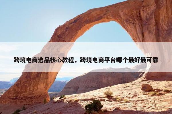 跨境电商选品核心教程，跨境电商平台哪个最好最可靠