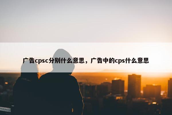 广告cpsc分别什么意思，广告中的cps什么意思