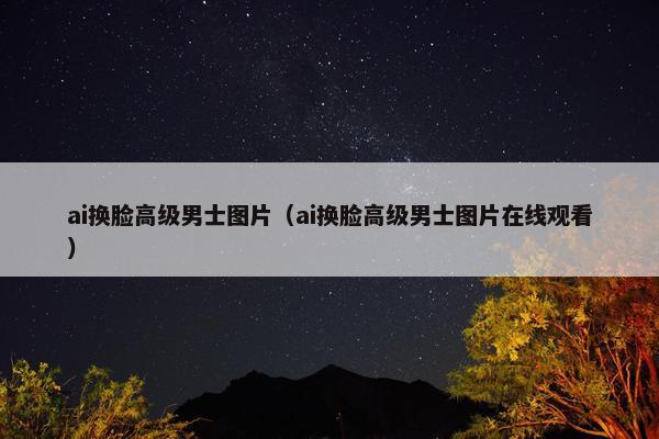 ai换脸高级男士图片（ai换脸高级男士图片在线观看）