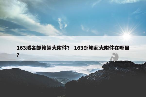 163域名邮箱超大附件？ 163邮箱超大附件在哪里？