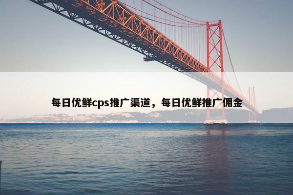 每日优鲜cps推广渠道，每日优鲜推广佣金