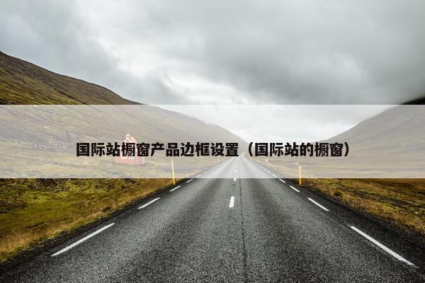 国际站橱窗产品边框设置（国际站的橱窗）