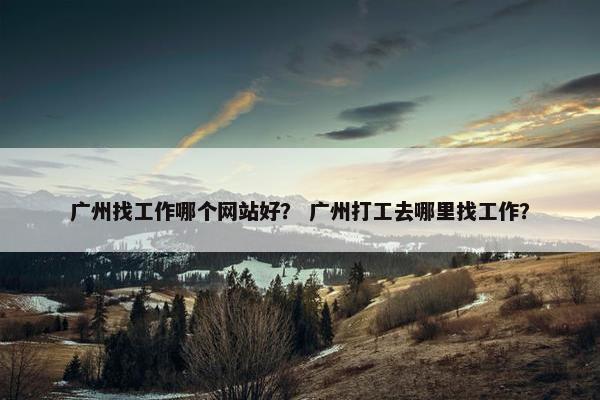 广州找工作哪个网站好？ 广州打工去哪里找工作？