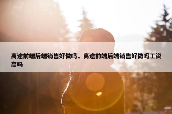 高途前端后端销售好做吗，高途前端后端销售好做吗工资高吗