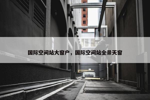 国际空间站大窗户，国际空间站全景天窗