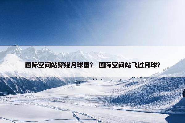 国际空间站穿绕月球图？ 国际空间站飞过月球？