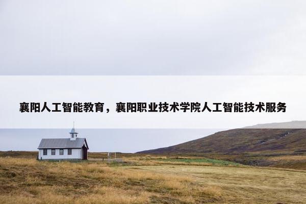 襄阳人工智能教育，襄阳职业技术学院人工智能技术服务