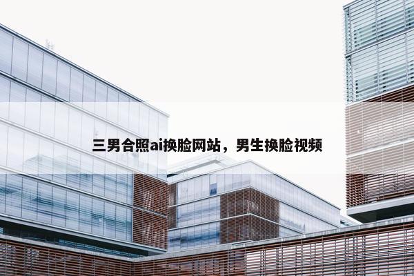三男合照ai换脸网站，男生换脸视频
