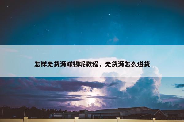怎样无货源赚钱呢教程，无货源怎么进货