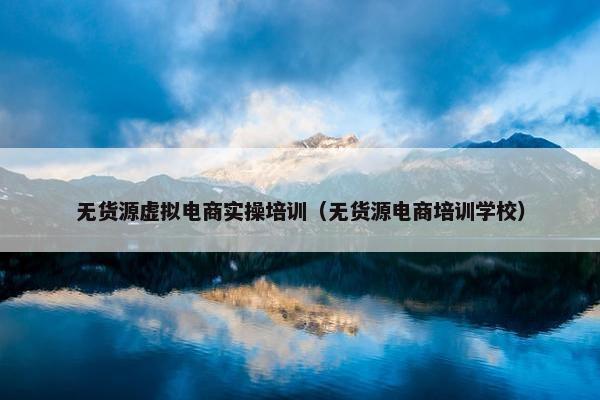 无货源虚拟电商实操培训（无货源电商培训学校）