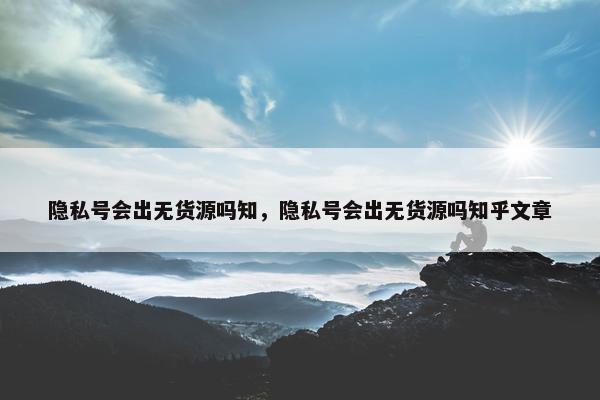 隐私号会出无货源吗知，隐私号会出无货源吗知乎文章