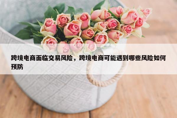 跨境电商面临交易风险，跨境电商可能遇到哪些风险如何预防