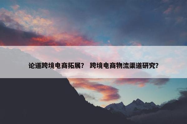 论道跨境电商拓展？ 跨境电商物流渠道研究？