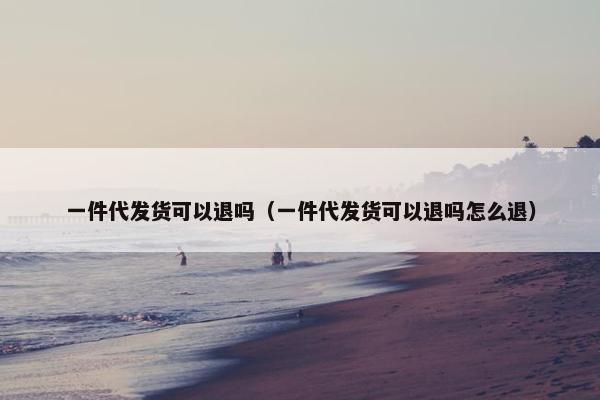 一件代发货可以退吗（一件代发货可以退吗怎么退）