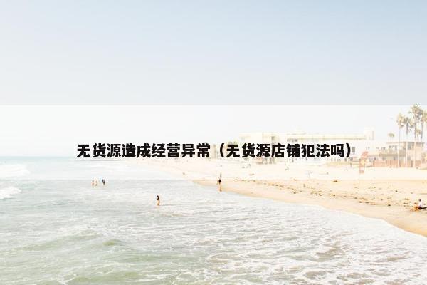 无货源造成经营异常（无货源店铺犯法吗）