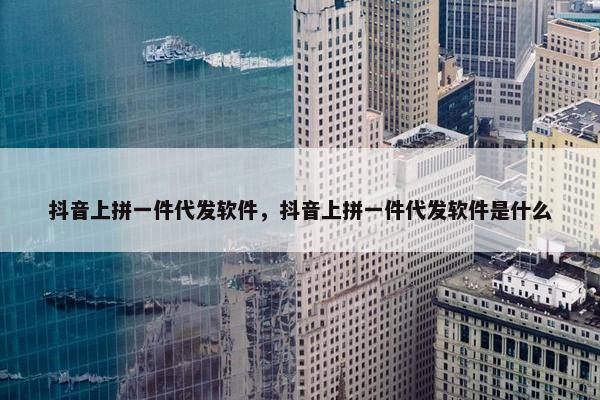 抖音上拼一件代发软件，抖音上拼一件代发软件是什么