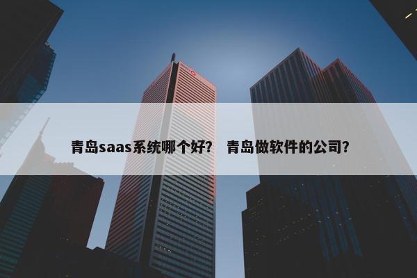 青岛saas系统哪个好？ 青岛做软件的公司？