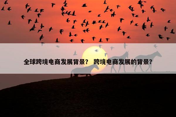 全球跨境电商发展背景？ 跨境电商发展的背景？