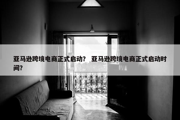 亚马逊跨境电商正式启动？ 亚马逊跨境电商正式启动时间？