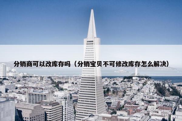 分销商可以改库存吗（分销宝贝不可修改库存怎么解决）