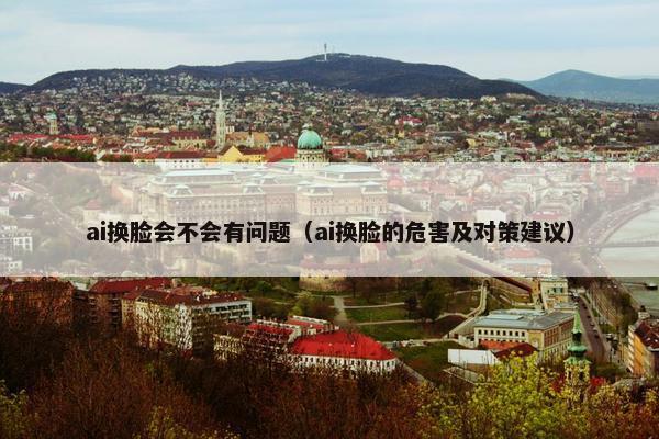 ai换脸会不会有问题（ai换脸的危害及对策建议）