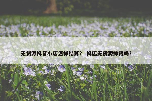 无货源抖音小店怎样结算？ 抖店无货源挣钱吗？