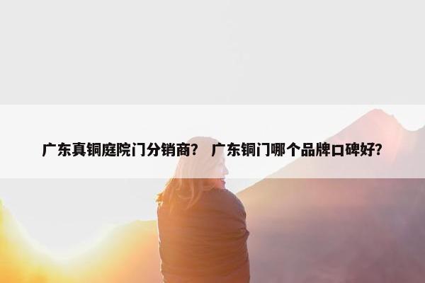 广东真铜庭院门分销商？ 广东铜门哪个品牌口碑好？