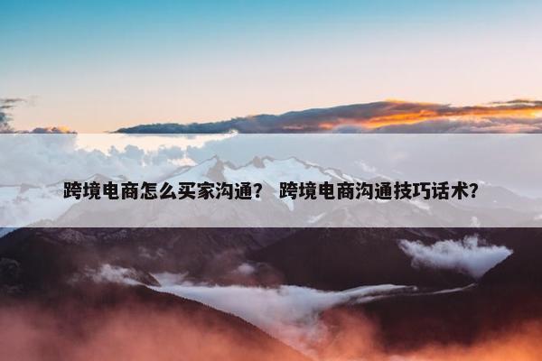 跨境电商怎么买家沟通？ 跨境电商沟通技巧话术？
