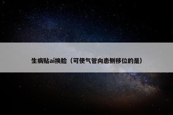 生病贴ai换脸（可使气管向患侧移位的是）