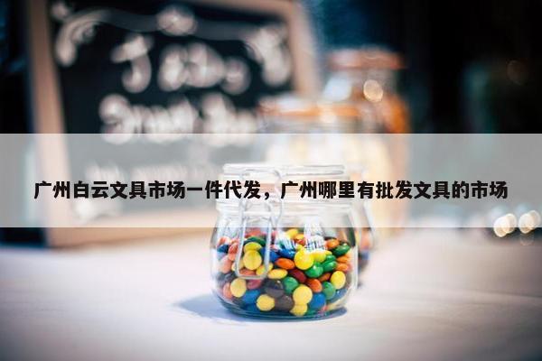 广州白云文具市场一件代发，广州哪里有批发文具的市场