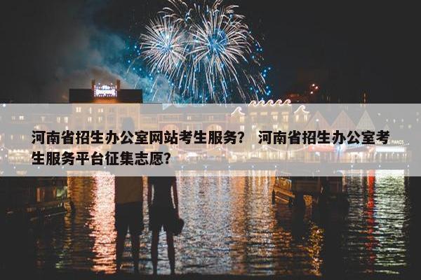 河南省招生办公室网站考生服务？ 河南省招生办公室考生服务平台征集志愿？