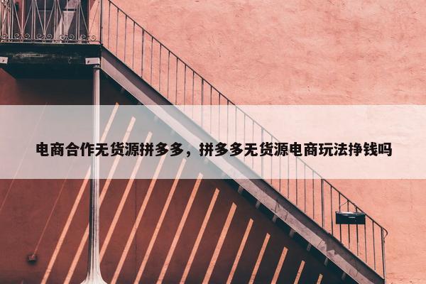 电商合作无货源拼多多，拼多多无货源电商玩法挣钱吗