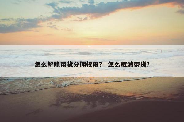 怎么解除带货分佣权限？ 怎么取消带货？