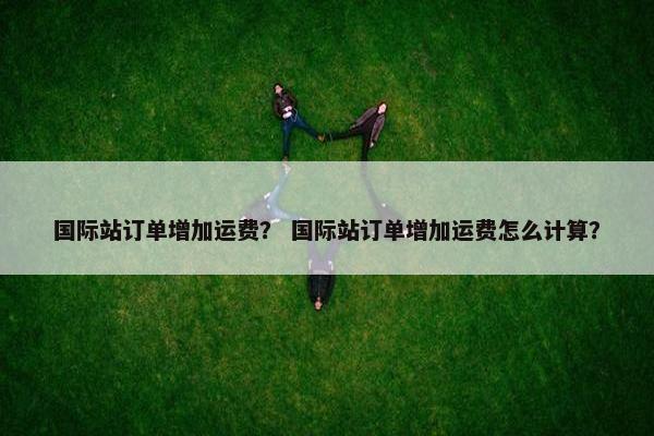 国际站订单增加运费？ 国际站订单增加运费怎么计算？