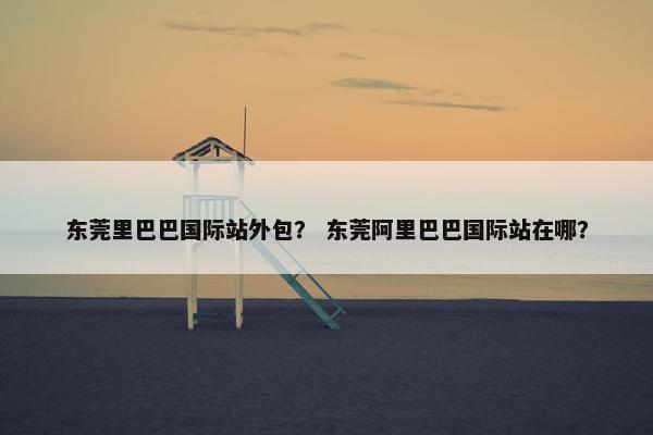 东莞里巴巴国际站外包？ 东莞阿里巴巴国际站在哪？