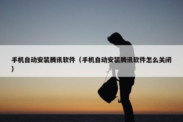 手机自动安装腾讯软件（手机自动安装腾讯软件怎么关闭）