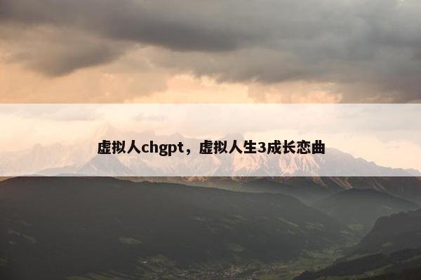 虚拟人chgpt，虚拟人生3成长恋曲